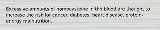 Excessive amounts of homocysteine in <a href='https://www.questionai.com/knowledge/k7oXMfj7lk-the-blood' class='anchor-knowledge'>the blood</a> are thought to increase the risk for cancer. diabetes. heart disease. protein-energy malnutrition.