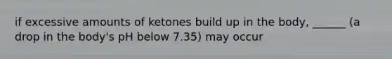 if excessive amounts of ketones build up in the body, ______ (a drop in the body's pH below 7.35) may occur