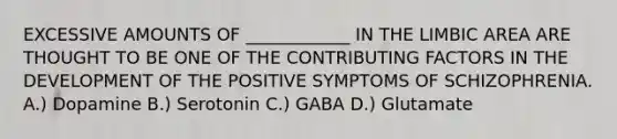 EXCESSIVE AMOUNTS OF ____________ IN THE LIMBIC AREA ARE THOUGHT TO BE ONE OF THE CONTRIBUTING FACTORS IN THE DEVELOPMENT OF THE POSITIVE SYMPTOMS OF SCHIZOPHRENIA. A.) Dopamine B.) Serotonin C.) GABA D.) Glutamate