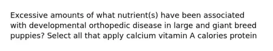 Excessive amounts of what nutrient(s) have been associated with developmental orthopedic disease in large and giant breed puppies? Select all that apply calcium vitamin A calories protein