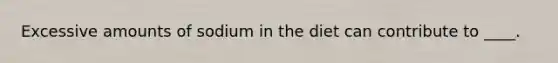 Excessive amounts of sodium in the diet can contribute to ____.
