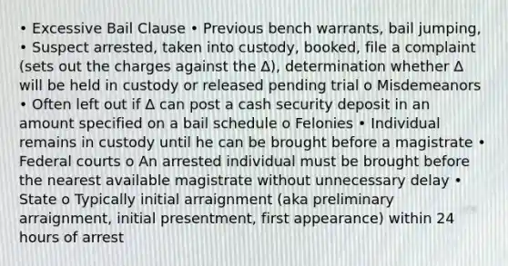 • Excessive Bail Clause • Previous bench warrants, bail jumping, • Suspect arrested, taken into custody, booked, file a complaint (sets out the charges against the ∆), determination whether ∆ will be held in custody or released pending trial o Misdemeanors • Often left out if ∆ can post a cash security deposit in an amount specified on a bail schedule o Felonies • Individual remains in custody until he can be brought before a magistrate • Federal courts o An arrested individual must be brought before the nearest available magistrate without unnecessary delay • State o Typically initial arraignment (aka preliminary arraignment, initial presentment, first appearance) within 24 hours of arrest