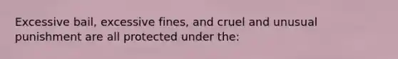 Excessive bail, excessive fines, and cruel and unusual punishment are all protected under the: