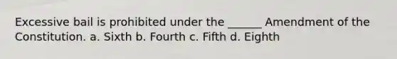 Excessive bail is prohibited under the ______ Amendment of the Constitution. a. Sixth b. Fourth c. Fifth d. Eighth