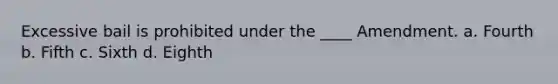 Excessive bail is prohibited under the ____ Amendment. a. Fourth b. Fifth c. Sixth d. Eighth