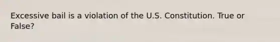 Excessive bail is a violation of the U.S. Constitution. True or False?