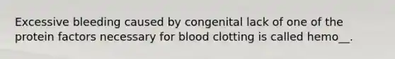 Excessive bleeding caused by congenital lack of one of the protein factors necessary for blood clotting is called hemo__.