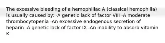 The excessive bleeding of a hemophiliac A (classical hemophilia) is usually caused by: -A genetic lack of factor VIII -A moderate thrombocytopenia -An excessive endogenous secretion of heparin -A genetic lack of factor IX -An inability to absorb vitamin K