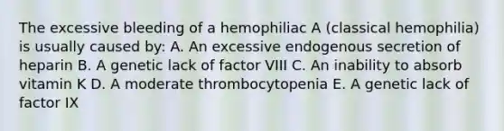 The excessive bleeding of a hemophiliac A (classical hemophilia) is usually caused by: A. An excessive endogenous secretion of heparin B. A genetic lack of factor VIII C. An inability to absorb vitamin K D. A moderate thrombocytopenia E. A genetic lack of factor IX