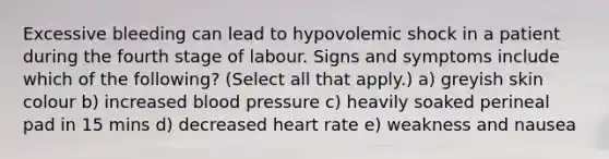 Excessive bleeding can lead to hypovolemic shock in a patient during the fourth stage of labour. Signs and symptoms include which of the following? (Select all that apply.) a) greyish skin colour b) increased blood pressure c) heavily soaked perineal pad in 15 mins d) decreased heart rate e) weakness and nausea