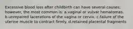 Excessive blood loss after childbirth can have several causes; however, the most common is: a.vaginal or vulvar hematomas. b.unrepaired lacerations of the vagina or cervix. c.failure of the uterine muscle to contract firmly. d.retained placental fragments