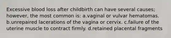 Excessive blood loss after childbirth can have several causes; however, the most common is: a.vaginal or vulvar hematomas. b.unrepaired lacerations of the vagina or cervix. c.failure of the uterine muscle to contract firmly. d.retained placental fragments