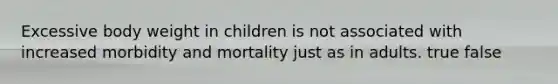 Excessive body weight in children is not associated with increased morbidity and mortality just as in adults. true false