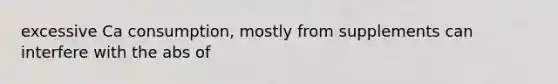excessive Ca consumption, mostly from supplements can interfere with the abs of
