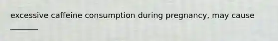 excessive caffeine consumption during pregnancy, may cause _______