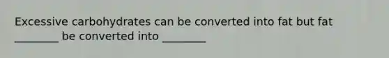 Excessive carbohydrates can be converted into fat but fat ________ be converted into ________