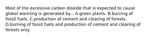 Most of the excessive carbon dioxide that is expected to cause global warming is generated by... A.green plants. B.burning of fossil fuels. C.production of cement and clearing of forests. D.burning of fossil fuels and production of cement and clearing of forests only.