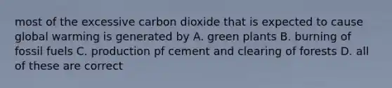 most of the excessive carbon dioxide that is expected to cause global warming is generated by A. green plants B. burning of fossil fuels C. production pf cement and clearing of forests D. all of these are correct