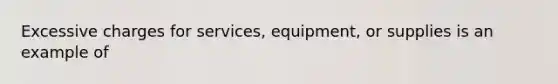 Excessive charges for services, equipment, or supplies is an example of