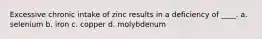 Excessive chronic intake of zinc results in a deficiency of ____. a. selenium b. iron c. copper d. molybdenum