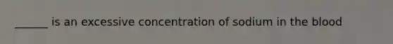 ______ is an excessive concentration of sodium in the blood