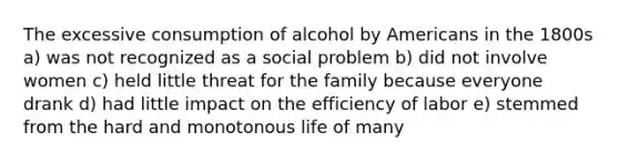 The excessive consumption of alcohol by Americans in the 1800s a) was not recognized as a social problem b) did not involve women c) held little threat for the family because everyone drank d) had little impact on the efficiency of labor e) stemmed from the hard and monotonous life of many