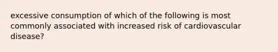 excessive consumption of which of the following is most commonly associated with increased risk of cardiovascular disease?