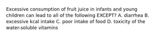 Excessive consumption of fruit juice in infants and young children can lead to all of the following EXCEPT? A. diarrhea B. excessive kcal intake C. poor intake of food D. toxicity of the water-soluble vitamins