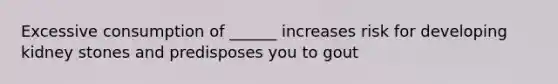 Excessive consumption of ______ increases risk for developing kidney stones and predisposes you to gout