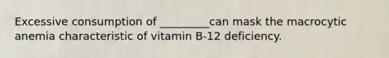 Excessive consumption of _________can mask the macrocytic anemia characteristic of vitamin B-12 deficiency.