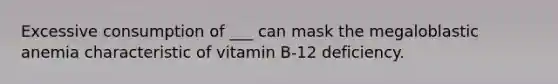 Excessive consumption of ___ can mask the megaloblastic anemia characteristic of vitamin B-12 deficiency.