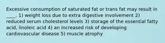 Excessive consumption of saturated fat or trans fat may result in ____. 1) weight loss due to extra digestive involvement 2) reduced serum cholesterol levels 3) storage of the essential fatty acid, linoleic acid 4) an increased risk of developing cardiovascular disease 5) muscle atrophy