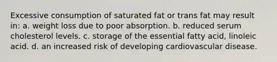 Excessive consumption of saturated fat or trans fat may result in: a. weight loss due to poor absorption. b. reduced serum cholesterol levels. c. storage of the essential fatty acid, linoleic acid. d. an increased risk of developing cardiovascular disease.