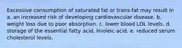 Excessive consumption of saturated fat or trans-fat may result in a. an increased risk of developing cardiovascular disease. b. weight loss due to poor absorption. c. lower blood LDL levels. d. storage of the essential fatty acid, linoleic acid. e. reduced serum cholesterol levels.