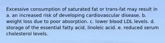 Excessive consumption of saturated fat or trans-fat may result in a. an increased risk of developing cardiovascular disease. b. weight loss due to poor absorption. c. lower blood LDL levels. d. storage of the essential fatty acid, linoleic acid. e. reduced serum cholesterol levels.