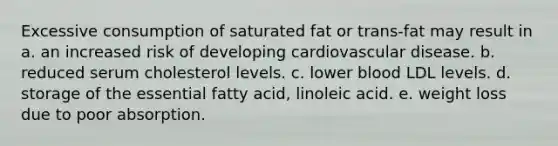 Excessive consumption of saturated fat or trans-fat may result in a. an increased risk of developing cardiovascular disease. b. reduced serum cholesterol levels. c. lower blood LDL levels. d. storage of the essential fatty acid, linoleic acid. e. weight loss due to poor absorption.