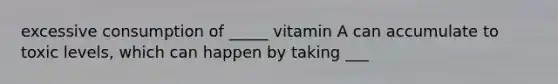 excessive consumption of _____ vitamin A can accumulate to toxic levels, which can happen by taking ___