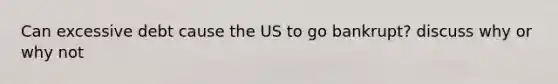 Can excessive debt cause the US to go bankrupt? discuss why or why not