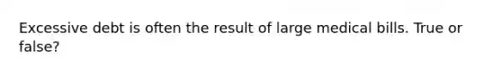 Excessive debt is often the result of large medical bills. True or false?
