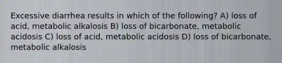 Excessive diarrhea results in which of the following? A) loss of acid, metabolic alkalosis B) loss of bicarbonate, metabolic acidosis C) loss of acid, metabolic acidosis D) loss of bicarbonate, metabolic alkalosis