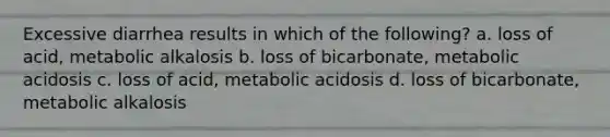 Excessive diarrhea results in which of the following? a. loss of acid, metabolic alkalosis b. loss of bicarbonate, metabolic acidosis c. loss of acid, metabolic acidosis d. loss of bicarbonate, metabolic alkalosis