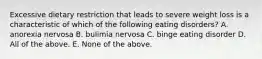 Excessive dietary restriction that leads to severe weight loss is a characteristic of which of the following eating disorders? A. anorexia nervosa B. bulimia nervosa C. binge eating disorder D. All of the above. E. None of the above.