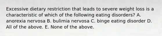 Excessive dietary restriction that leads to severe weight loss is a characteristic of which of the following eating disorders? A. anorexia nervosa B. bulimia nervosa C. binge eating disorder D. All of the above. E. None of the above.