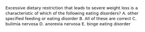 Excessive dietary restriction that leads to severe weight loss is a characteristic of which of the following eating disorders? A. other specified feeding or eating disorder B. All of these are correct C. bulimia nervosa D. anorexia nervosa E. binge eating disorder