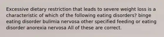 Excessive dietary restriction that leads to severe weight loss is a characteristic of which of the following eating disorders? binge eating disorder bulimia nervosa other specified feeding or eating disorder anorexia nervosa All of these are correct.