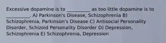 Excessive dopamine is to __________ as too little dopamine is to __________. A) Parkinson's Disease, Schizophrenia B) Schizophrenia, Parkinson's Disease C) Antisocial Personality Disorder, Schizoid Personality Disorder D) Depression, Schizophrenia E) Schizophrenia, Depression