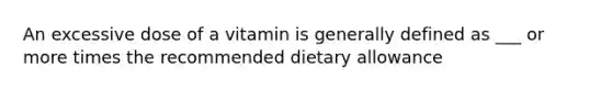 An excessive dose of a vitamin is generally defined as ___ or more times the recommended dietary allowance