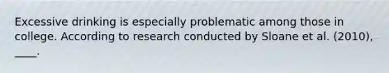 Excessive drinking is especially problematic among those in college. According to research conducted by Sloane et al. (2010), ____.