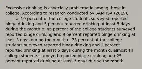 Excessive drinking is especially problematic among those in college. According to research conducted by SAMHSA (2019), ____. a. 10 percent of the college students surveyed reported binge drinking and 5 percent reported drinking at least 5 days during the month b. 45 percent of the college students surveyed reported binge drinking and 9 percent reported binge drinking at least 5 days during the month c. 75 percent of the college students surveyed reported binge drinking and 2 percent reported drinking at least 5 days during the month d. almost all college students surveyed reported binge drinking and 25 percent reported drinking at least 5 days during the month