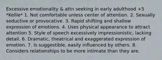 Excessive emotionality & attn seeking in early adulthood +5 *Kellie* 1. Not comfortable unless center of attention. 2. Sexually seductive or provocative. 3. Rapid shifting and shallow expression of emotions. 4. Uses physical appearance to attract attention 5. Style of speech excessively impressionistic, lacking detail. 6. Dramatic, theatrical and exaggerated expression of emotion. 7. Is suggestible, easily influenced by others. 8. Considers relationships to be more intimate than they are.
